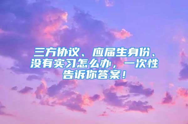 三方協(xié)議、應(yīng)屆生身份、沒有實(shí)習(xí)怎么辦，一次性告訴你答案！