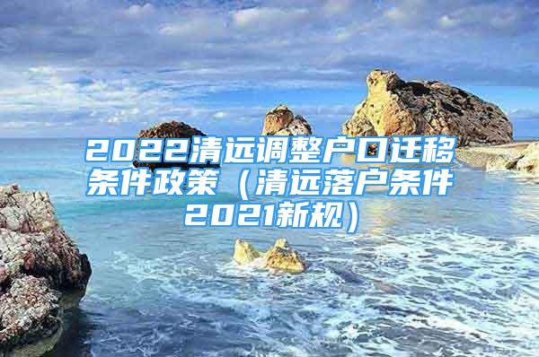 2022清遠調(diào)整戶口遷移條件政策（清遠落戶條件2021新規(guī)）