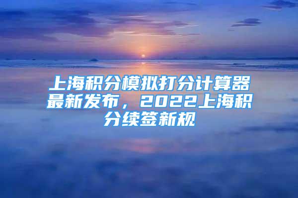 上海積分模擬打分計算器最新發(fā)布，2022上海積分續(xù)簽新規(guī)