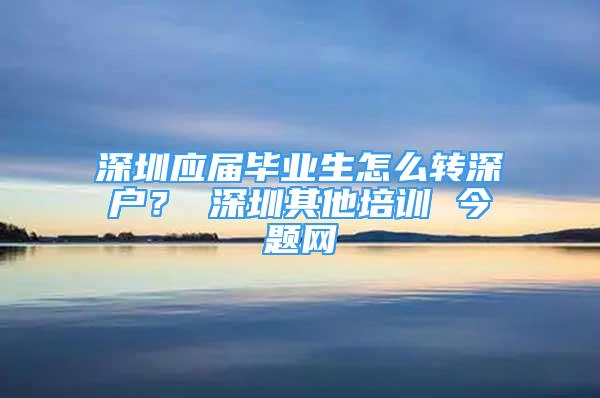 深圳應(yīng)屆畢業(yè)生怎么轉(zhuǎn)深戶？ 深圳其他培訓(xùn) 今題網(wǎng)