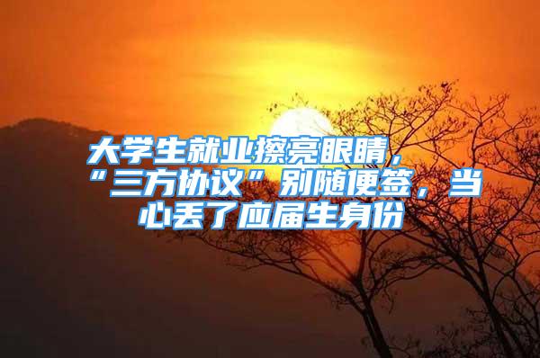 大學(xué)生就業(yè)擦亮眼睛，“三方協(xié)議”別隨便簽，當(dāng)心丟了應(yīng)屆生身份