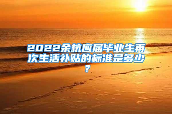 2022余杭應(yīng)屆畢業(yè)生再次生活補(bǔ)貼的標(biāo)準(zhǔn)是多少？