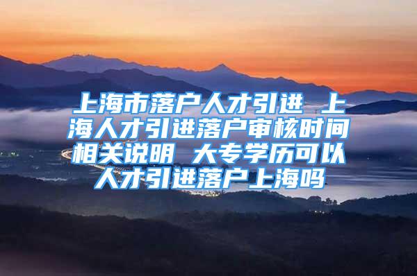 上海市落戶人才引進 上海人才引進落戶審核時間相關說明 大專學歷可以人才引進落戶上海嗎