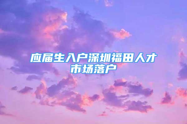 應屆生入戶深圳福田人才市場落戶