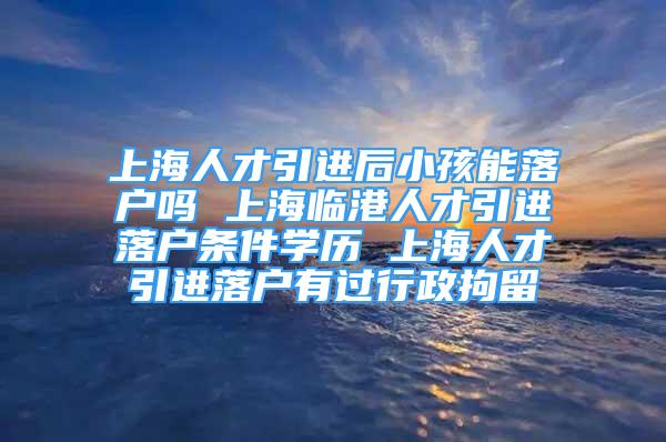 上海人才引進(jìn)后小孩能落戶嗎 上海臨港人才引進(jìn)落戶條件學(xué)歷 上海人才引進(jìn)落戶有過行政拘留