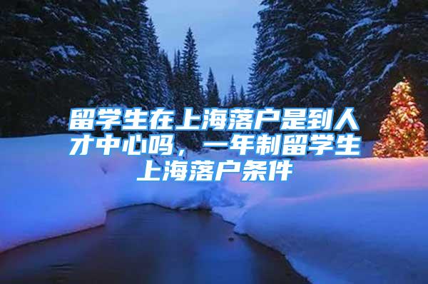 留學生在上海落戶是到人才中心嗎，一年制留學生上海落戶條件