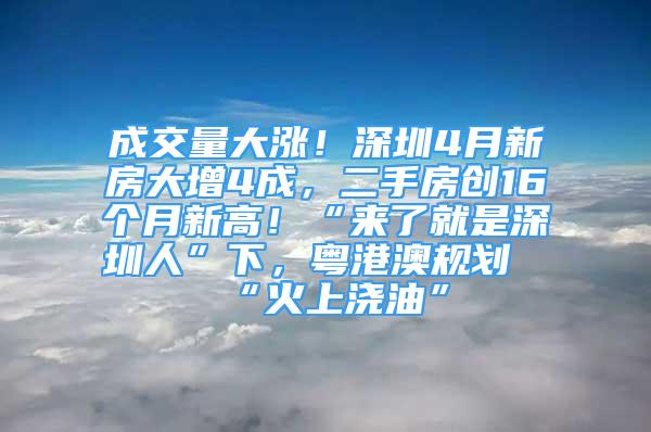 成交量大漲！深圳4月新房大增4成，二手房創(chuàng)16個月新高！“來了就是深圳人”下，粵港澳規(guī)劃“火上澆油”