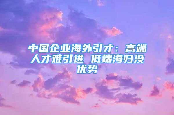 中國企業(yè)海外引才：高端人才難引進(jìn) 低端海歸沒優(yōu)勢(shì)