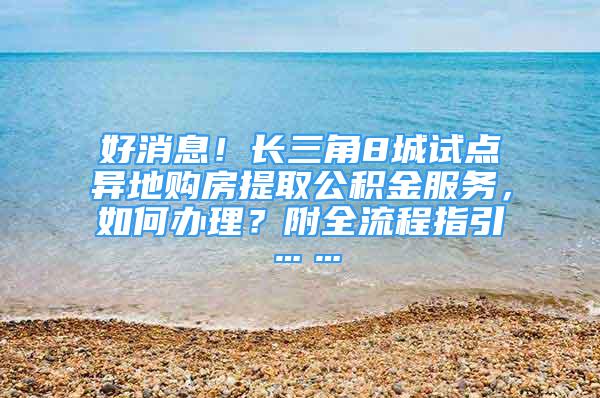 好消息！長三角8城試點異地購房提取公積金服務，如何辦理？附全流程指引……