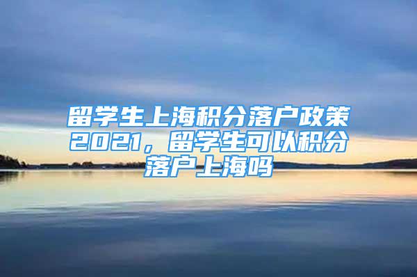 留學生上海積分落戶政策2021，留學生可以積分落戶上海嗎