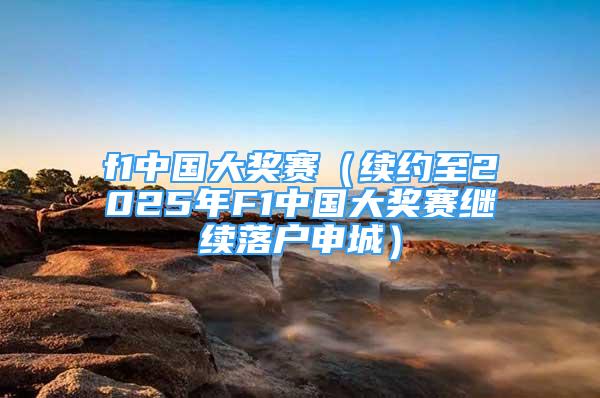 f1中國大獎(jiǎng)賽（續(xù)約至2025年F1中國大獎(jiǎng)賽繼續(xù)落戶申城）