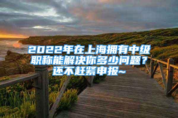 2022年在上海擁有中級職稱能解決你多少問題？還不趕緊申報~