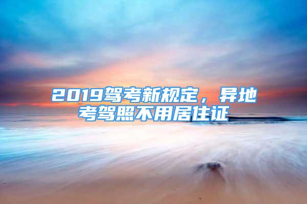 2019駕考新規(guī)定，異地考駕照不用居住證