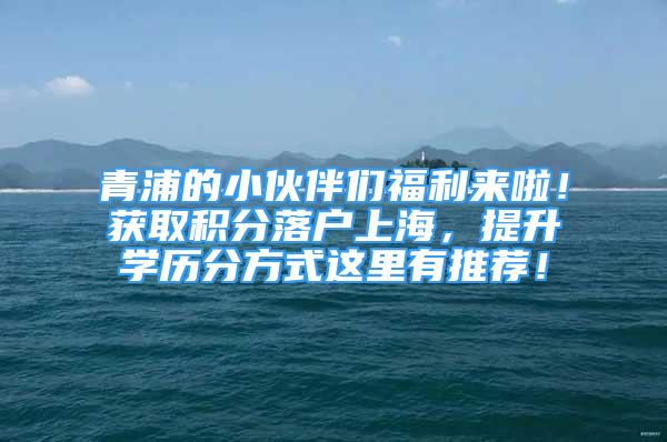 青浦的小伙伴們福利來(lái)啦！獲取積分落戶上海，提升學(xué)歷分方式這里有推薦！