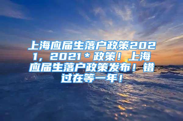 上海應(yīng)屆生落戶政策2021，2021＊政策！上海應(yīng)屆生落戶政策發(fā)布！錯(cuò)過在等一年！