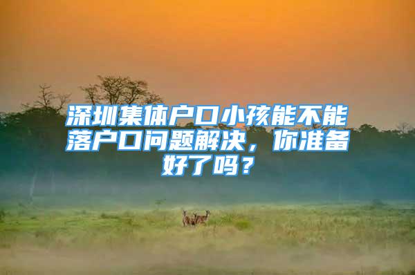 深圳集體戶口小孩能不能落戶口問題解決，你準(zhǔn)備好了嗎？