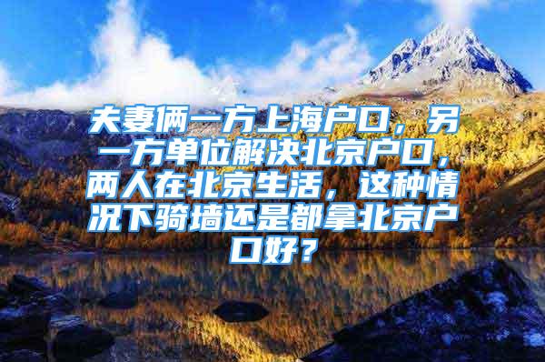 夫妻倆一方上海戶口，另一方單位解決北京戶口，兩人在北京生活，這種情況下騎墻還是都拿北京戶口好？