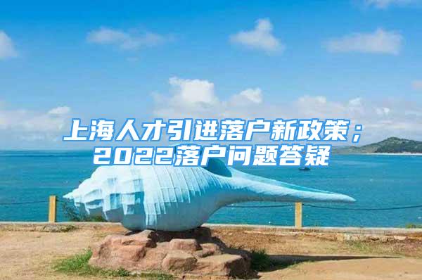 上海人才引進(jìn)落戶新政策；2022落戶問題答疑