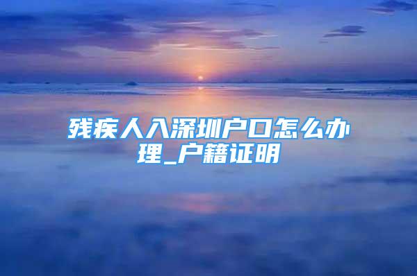 殘疾人入深圳戶口怎么辦理_戶籍證明