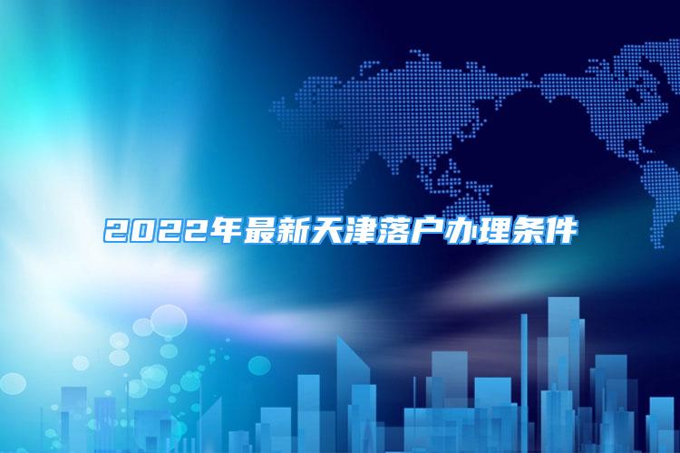 2022年最新天津落戶辦理?xiàng)l件