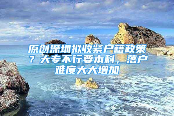 原創(chuàng)深圳擬收緊戶籍政策？大專不行要本科，落戶難度大大增加