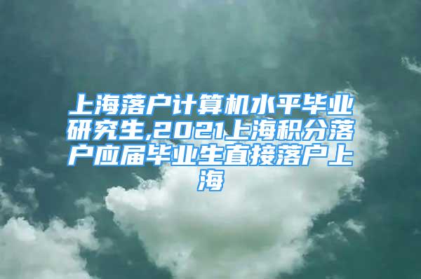 上海落戶計算機水平畢業(yè)研究生,2021上海積分落戶應(yīng)屆畢業(yè)生直接落戶上海