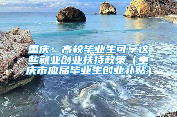 重慶：高校畢業(yè)生可享這些就業(yè)創(chuàng)業(yè)扶持政策（重慶市應(yīng)屆畢業(yè)生創(chuàng)業(yè)補(bǔ)貼）