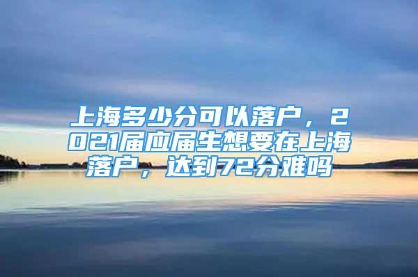 上海多少分可以落戶，2021屆應(yīng)屆生想要在上海落戶，達(dá)到72分難嗎