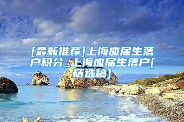 [最新推薦]上海應屆生落戶積分_上海應屆生落戶[精選稿]