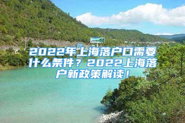 2022年上海落戶口需要什么條件？2022上海落戶新政策解讀！