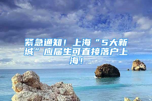 緊急通知！上海“5大新城”應(yīng)屆生可直接落戶上海！