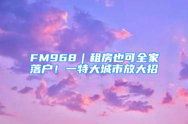 FM968｜租房也可全家落戶！一特大城市放大招