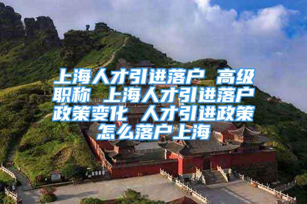 上海人才引進落戶 高級職稱 上海人才引進落戶政策變化 人才引進政策怎么落戶上海