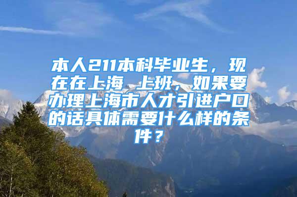 本人211本科畢業(yè)生，現(xiàn)在在上海 上班，如果要辦理上海市人才引進戶口的話具體需要什么樣的條件？