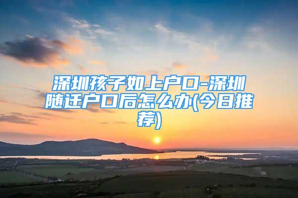 深圳孩子如上戶口-深圳隨遷戶口后怎么辦(今日推薦)