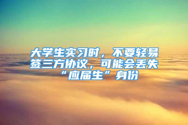 大學(xué)生實習(xí)時，不要輕易簽三方協(xié)議，可能會丟失“應(yīng)屆生”身份