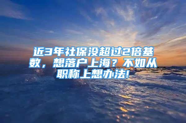 近3年社保沒(méi)超過(guò)2倍基數(shù)，想落戶上海？不如從職稱上想辦法!