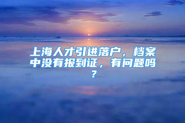 上海人才引進(jìn)落戶，檔案中沒(méi)有報(bào)到證，有問(wèn)題嗎？