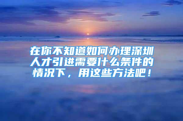 在你不知道如何辦理深圳人才引進(jìn)需要什么條件的情況下，用這些方法吧！