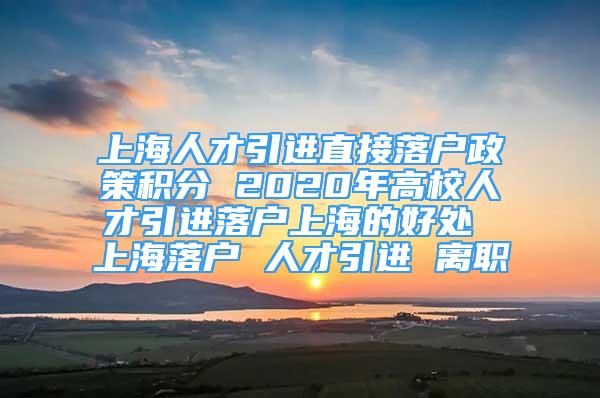 上海人才引進(jìn)直接落戶政策積分 2020年高校人才引進(jìn)落戶上海的好處 上海落戶 人才引進(jìn) 離職