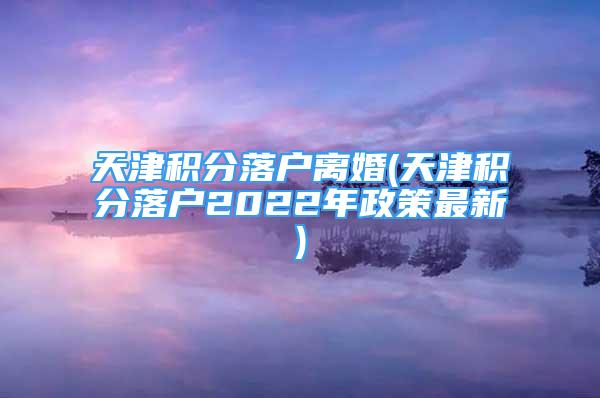 天津積分落戶離婚(天津積分落戶2022年政策最新)