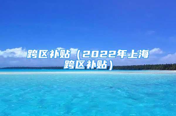 跨區(qū)補貼（2022年上海跨區(qū)補貼）