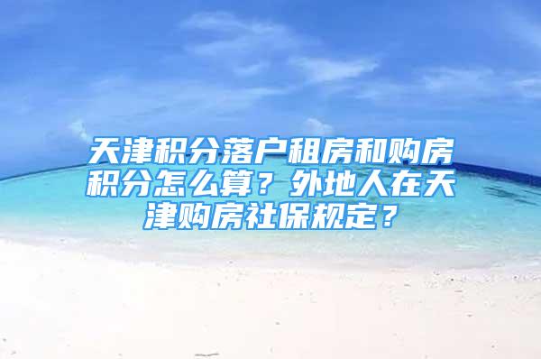 天津積分落戶租房和購(gòu)房積分怎么算？外地人在天津購(gòu)房社保規(guī)定？