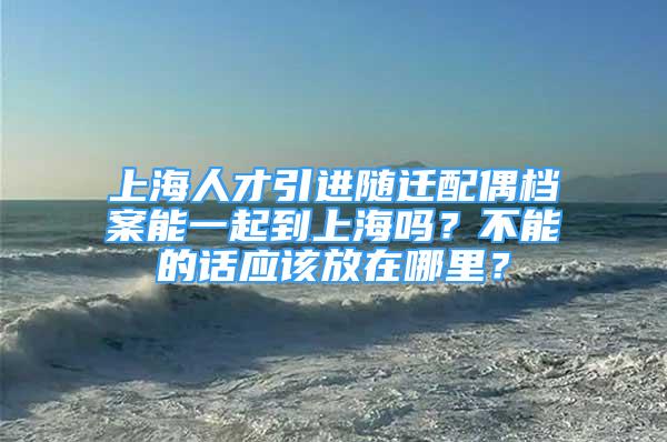 上海人才引進隨遷配偶檔案能一起到上海嗎？不能的話應該放在哪里？