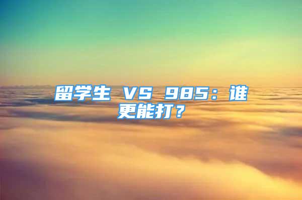 留學生 VS 985：誰更能打？