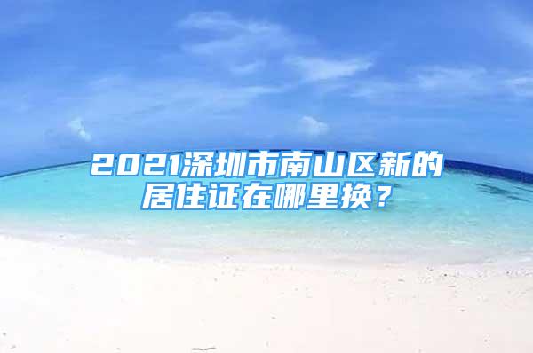 2021深圳市南山區(qū)新的居住證在哪里換？