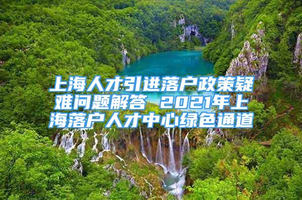 上海人才引進(jìn)落戶政策疑難問題解答 2021年上海落戶人才中心綠色通道