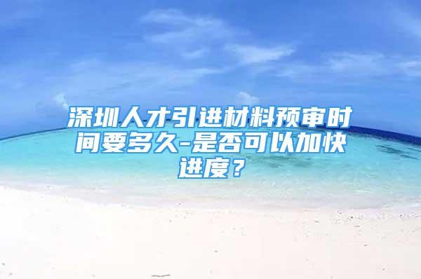 深圳人才引進(jìn)材料預(yù)審時(shí)間要多久-是否可以加快進(jìn)度？