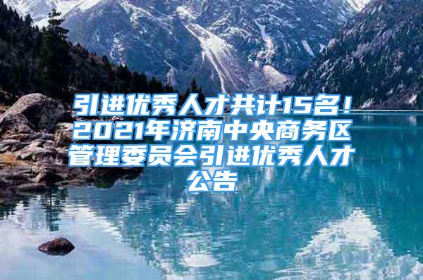 引進(jìn)優(yōu)秀人才共計15名！2021年濟(jì)南中央商務(wù)區(qū)管理委員會引進(jìn)優(yōu)秀人才公告