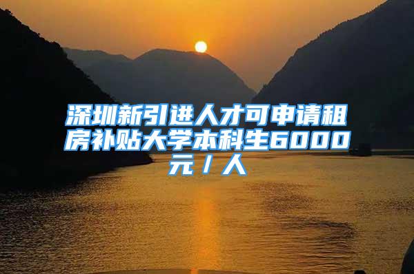 深圳新引進人才可申請租房補貼大學本科生6000元／人